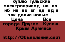 куплю Тульские электропривод  на, ва, нб, нв, вв, вг, нд, вд и так далие новые   › Цена ­ 85 500 - Все города Другое » Куплю   . Крым,Армянск